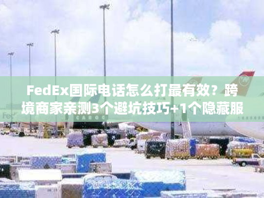 FedEx国际电话怎么打最有效？跨境商家亲测3个避坑技巧+1个隐藏服务