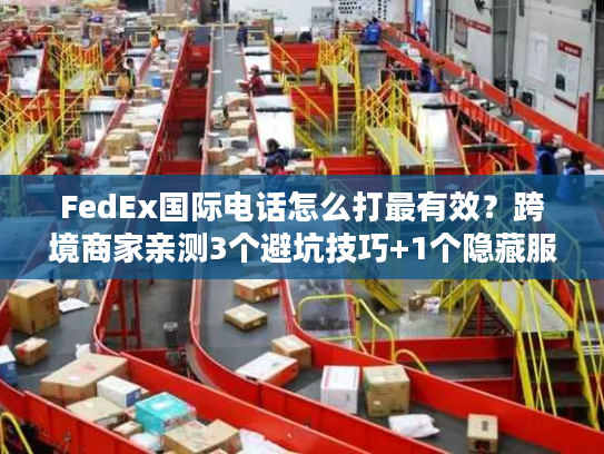 FedEx国际电话怎么打最有效？跨境商家亲测3个避坑技巧+1个隐藏服务