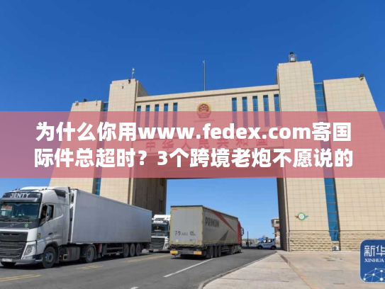 为什么你用www.fedex.com寄国际件总超时？3个跨境老炮不愿说的优化技巧