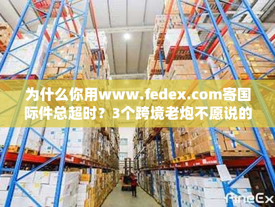 为什么你用www.fedex.com寄国际件总超时？3个跨境老炮不愿说的优化技巧