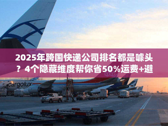 2025年跨国快递公司排名都是噱头？4个隐藏维度帮你省50%运费+避坑