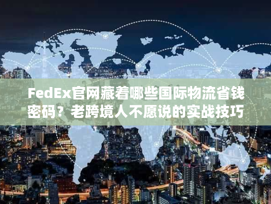 FedEx官网藏着哪些国际物流省钱密码？老跨境人不愿说的实战技巧全在这