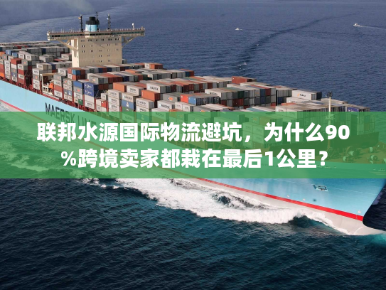 联邦水源国际物流避坑，为什么90%跨境卖家都栽在最后1公里？