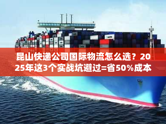 昆山快递公司国际物流怎么选?2025年这3个实战坑避过=省50%成本 昆山快递公司国际物流怎么选?2025年这3个实战坑避过=省50%成本