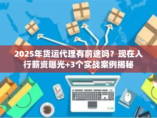 2025年货运代理有前途吗?现在入行薪资曝光+3个实战案例揭秘 2025年货运代理有前途吗?现在入行薪资曝光+3个实战案例揭秘