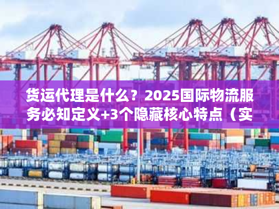 货运代理是什么？2025国际物流服务必知定义+3个隐藏核心特点（实战案例）
