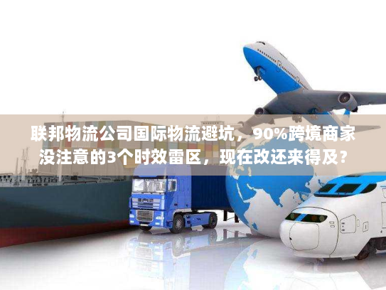 联邦物流公司国际物流避坑，90%跨境商家没注意的3个时效雷区，现在改还来得及？