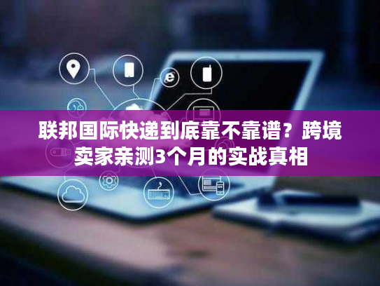 联邦国际快递到底靠不靠谱？跨境卖家亲测3个月的实战真相