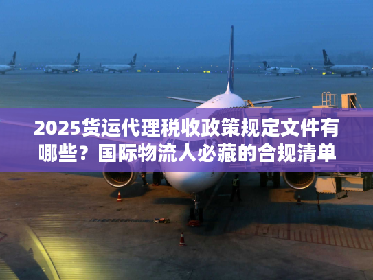 2025货运代理税收政策规定文件有哪些？国际物流人必藏的合规清单