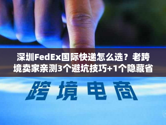 深圳FedEx国际快递怎么选？老跨境卖家亲测3个避坑技巧+1个隐藏省钱渠道
