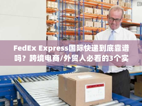 FedEx Express国际快递到底靠谱吗？跨境电商/外贸人必看的3个实战真相