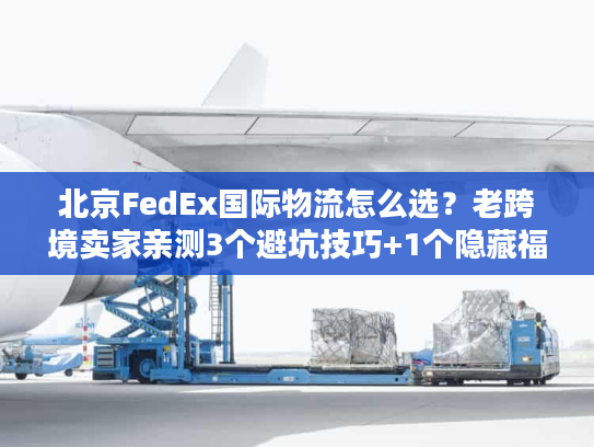 北京FedEx国际物流怎么选？老跨境卖家亲测3个避坑技巧+1个隐藏福利