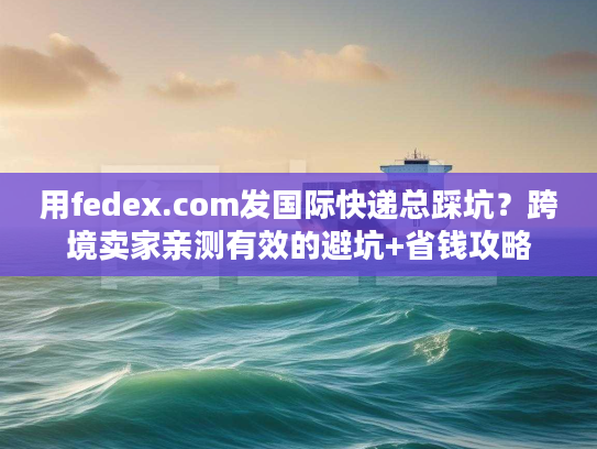 用fedex.com发国际快递总踩坑？跨境卖家亲测有效的避坑+省钱攻略