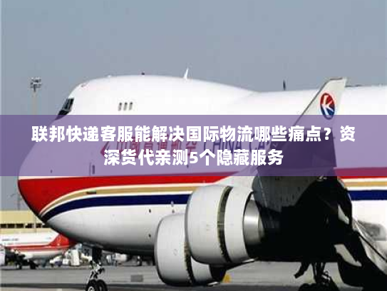 联邦快递客服能解决国际物流哪些痛点？资深货代亲测5个隐藏服务