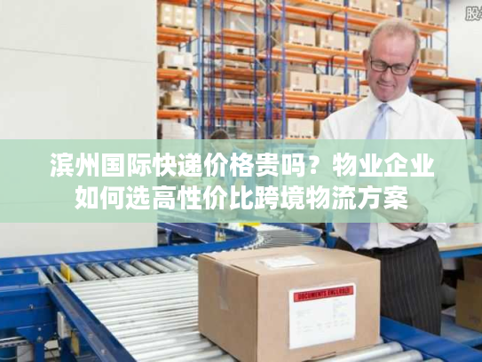 滨州国际快递价格贵吗?物业企业如何选高性价比跨境物流方案 滨州国际快递价格贵吗?物业企业如何选高性价比跨境物流方案