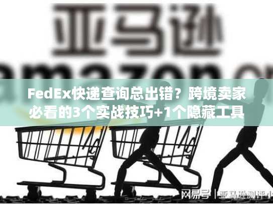 FedEx快递查询总出错？跨境卖家必看的3个实战技巧+1个隐藏工具