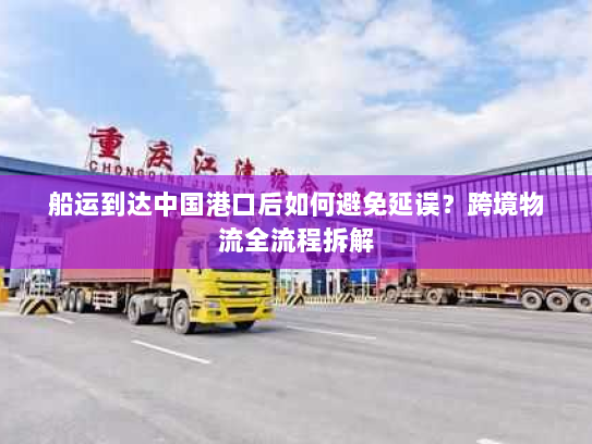 船运到达中国港口后如何避免延误?跨境物流全流程拆解 船运到达中国港口后如何避免延误?跨境物流全流程拆解
