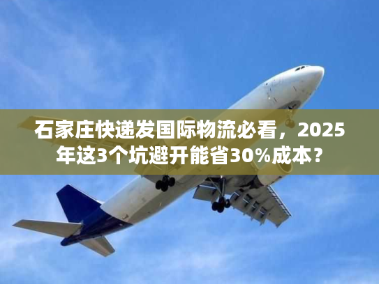 石家庄快递发国际物流必看，2025年这3个坑避开能省30%成本？
