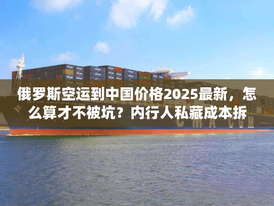 俄罗斯空运到中国价格2025最新，怎么算才不被坑？内行人私藏成本拆解+实战案例