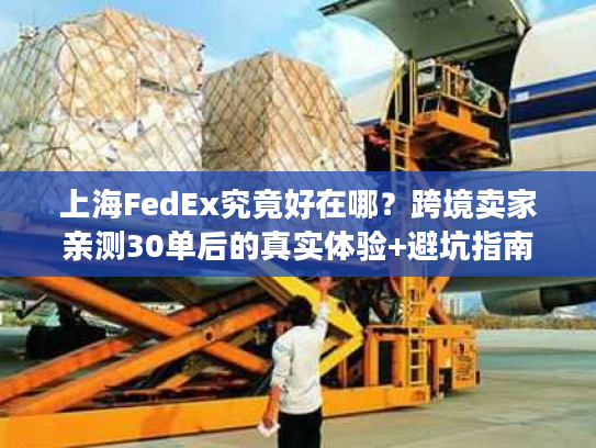 上海FedEx究竟好在哪？跨境卖家亲测30单后的真实体验+避坑指南