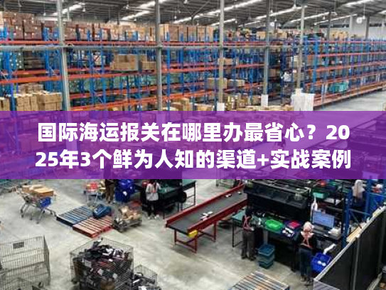 国际海运报关在哪里办最省心？2025年3个鲜为人知的渠道+实战案例