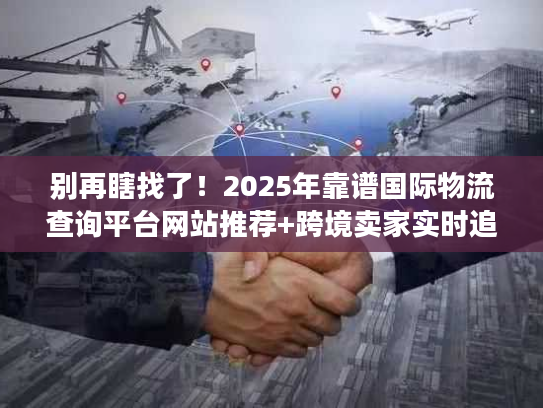 别再瞎找了！2025年靠谱国际物流查询平台网站推荐+跨境卖家实时追踪实战技巧