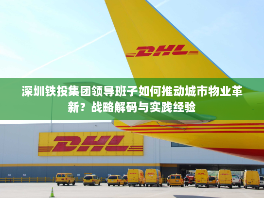 深圳铁投集团领导班子如何推动城市物业革新?战略解码与实践经验 深圳铁投集团领导班子如何推动城市物业革新?战略解码与实践经验