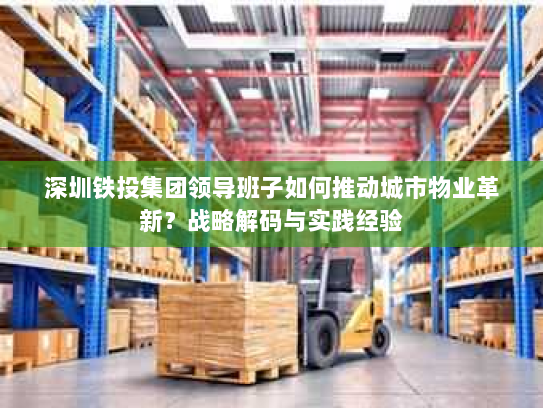 深圳铁投集团领导班子如何推动城市物业革新?战略解码与实践经验 深圳铁投集团领导班子如何推动城市物业革新?战略解码与实践经验