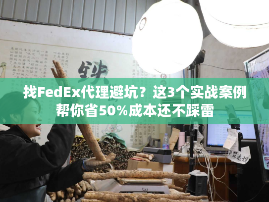 找FedEx代理避坑？这3个实战案例帮你省50%成本还不踩雷