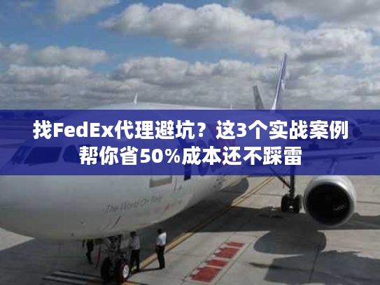 找FedEx代理避坑？这3个实战案例帮你省50%成本还不踩雷