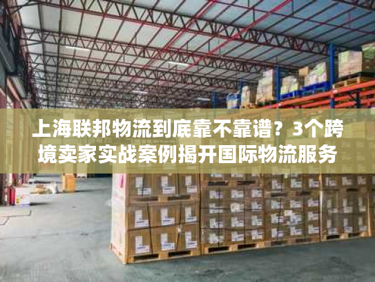 上海联邦物流到底靠不靠谱?3个跨境卖家实战案例揭开国际物流服务真相 上海联邦物流到底靠不靠谱?3个跨境卖家实战案例揭开国际物流服务真相