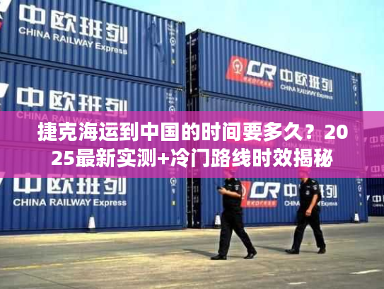 捷克海运到中国的时间要多久?2025最新实测+冷门路线时效揭秘 捷克海运到中国的时间要多久?2025最新实测+冷门路线时效揭秘