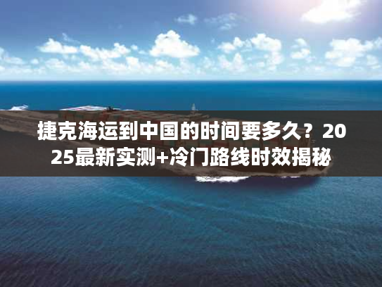 捷克海运到中国的时间要多久?2025最新实测+冷门路线时效揭秘 捷克海运到中国的时间要多久?2025最新实测+冷门路线时效揭秘