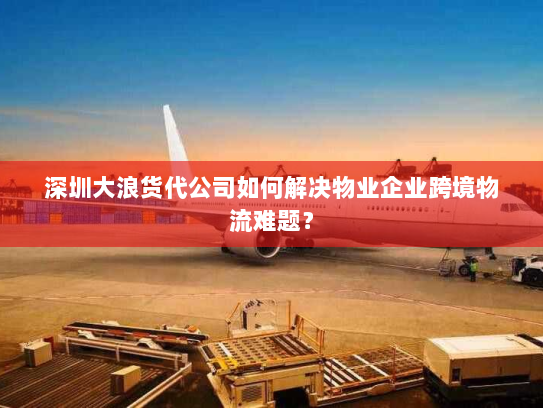 深圳大浪货代公司如何解决物业企业跨境物流难题? 深圳大浪货代公司如何解决物业企业跨境物流难题?