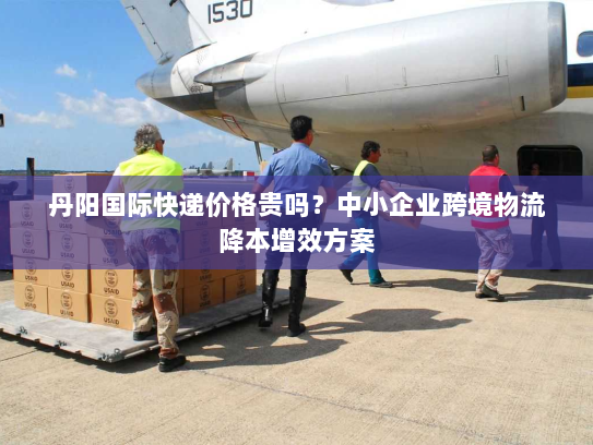 丹阳国际快递价格贵吗？中小企业跨境物流降本增效方案