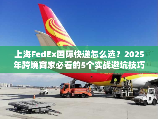 上海FedEx国际快递怎么选？2025年跨境商家必看的5个实战避坑技巧