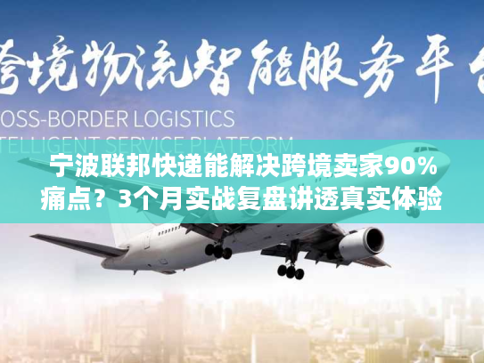 宁波联邦快递能解决跨境卖家90%痛点？3个月实战复盘讲透真实体验