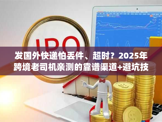 发国外快递怕丢件、超时?2025年跨境老司机亲测的靠谱渠道+避坑技巧 发国外快递怕丢件、超时?2025年跨境老司机亲测的靠谱渠道+避坑技巧