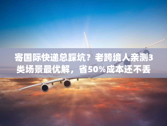 寄国际快递总踩坑？老跨境人亲测3类场景最优解，省50%成本还不丢件