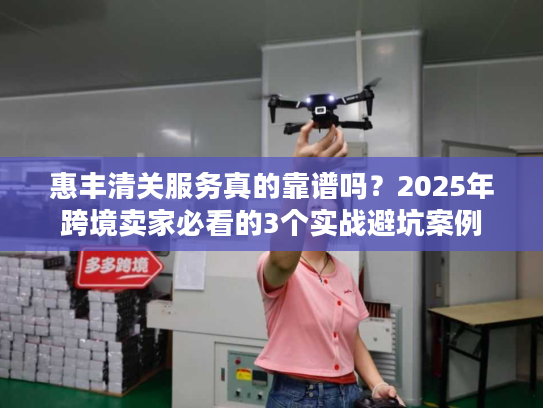 惠丰清关服务真的靠谱吗？2025年跨境卖家必看的3个实战避坑案例