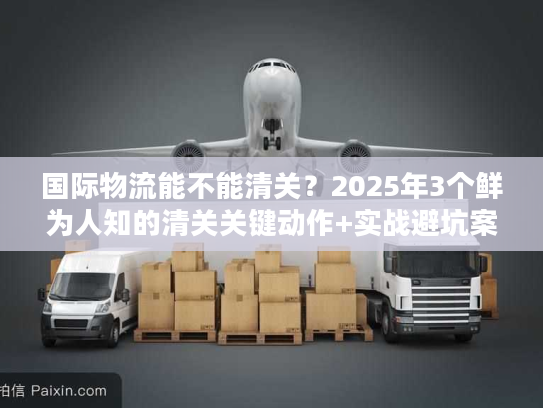 国际物流能不能清关？2025年3个鲜为人知的清关关键动作+实战避坑案例