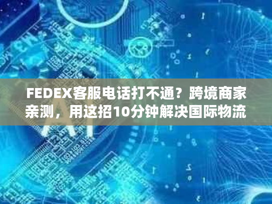 FEDEX客服电话打不通？跨境商家亲测，用这招10分钟解决国际物流80%问题