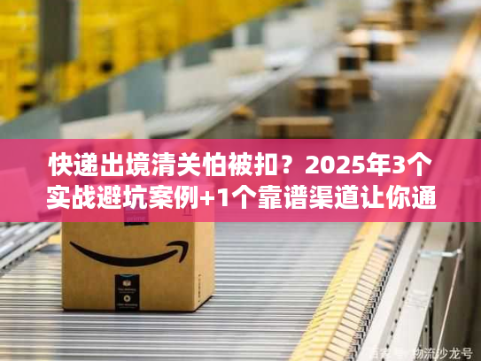快递出境清关怕被扣?2025年3个实战避坑案例+1个靠谱渠道让你通关无忧 快递出境清关怕被扣?2025年3个实战避坑案例+1个靠谱渠道让你通关无忧