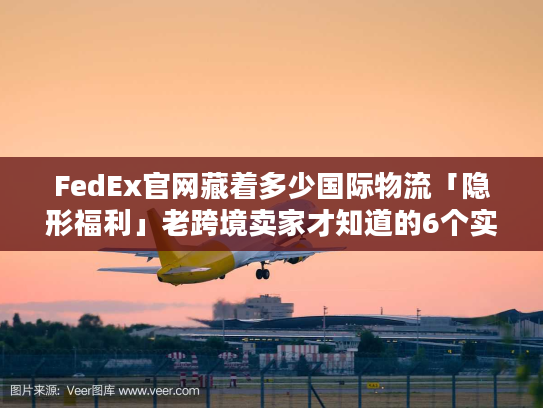 FedEx官网藏着多少国际物流「隐形福利」老跨境卖家才知道的6个实战技巧