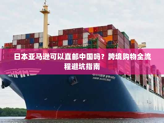 日本亚马逊可以直邮中国吗？跨境购物全流程避坑指南