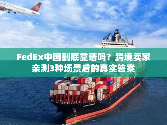 FedEx中国到底靠谱吗？跨境卖家亲测3种场景后的真实答案