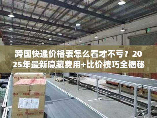 跨国快递价格表怎么看才不亏？2025年最新隐藏费用+比价技巧全揭秘