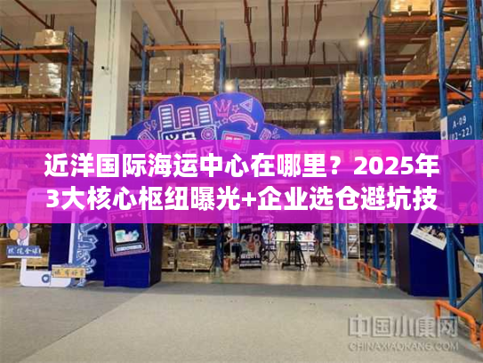 近洋国际海运中心在哪里？2025年3大核心枢纽曝光+企业选仓避坑技巧