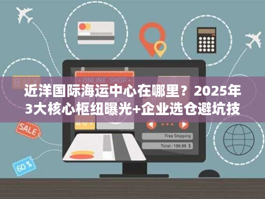 近洋国际海运中心在哪里？2025年3大核心枢纽曝光+企业选仓避坑技巧