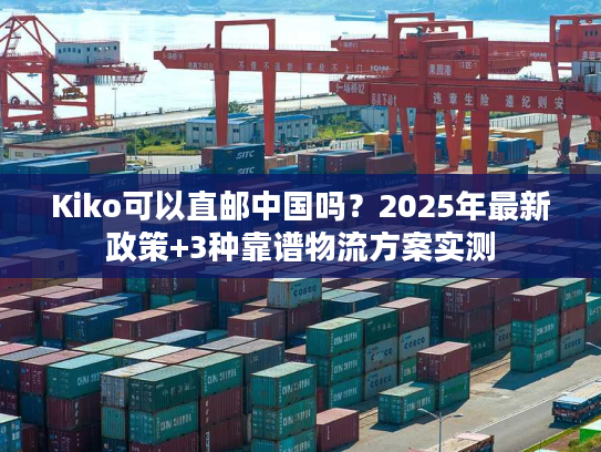 Kiko可以直邮中国吗?2025年最新政策+3种靠谱物流方案实测 Kiko可以直邮中国吗?2025年最新政策+3种靠谱物流方案实测